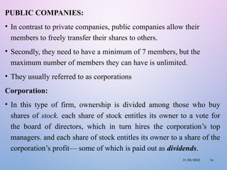 PUBLIC COMPANIES:
• In contrast to private companies, public companies allow their
members to freely transfer their shares to others.
• Secondly, they need to have a minimum of 7 members, but the
maximum number of members they can have is unlimited.
• They usually referred to as corporations
Corporation:
• In this type of firm, ownership is divided among those who buy
shares of stock. each share of stock entitles its owner to a vote for
the board of directors, which in turn hires the corporation’s top
managers. and each share of stock entitles its owner to a share of the
corporation’s profit— some of which is paid out as dividends.
31/05/2025 16
 