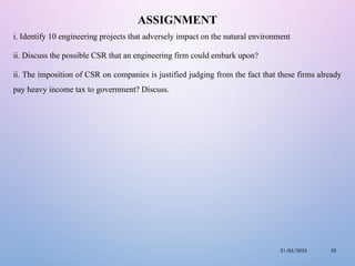 ASSIGNMENT
i. Identify 10 engineering projects that adversely impact on the natural environment
ii. Discuss the possible CSR that an engineering firm could embark upon?
ii. The imposition of CSR on companies is justified judging from the fact that these firms already
pay heavy income tax to government? Discuss.
31/05/2025 25
 