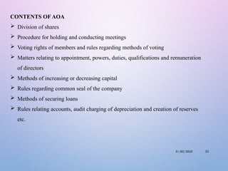 31/05/2025 33
CONTENTS OF AOA
 Division of shares
 Procedure for holding and conducting meetings
 Voting rights of members and rules regarding methods of voting
 Matters relating to appointment, powers, duties, qualifications and remuneration
of directors
 Methods of increasing or decreasing capital
 Rules regarding common seal of the company
 Methods of securing loans
 Rules relating accounts, audit charging of depreciation and creation of reserves
etc.
 