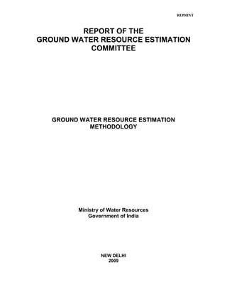 REPRINT
REPORT OF THE
GROUND WATER RESOURCE ESTIMATION
COMMITTEE
GROUND WATER RESOURCE ESTIMATION
METHODOLOGY
Ministry of Water Resources
Government of India
NEW DELHI
2009
 