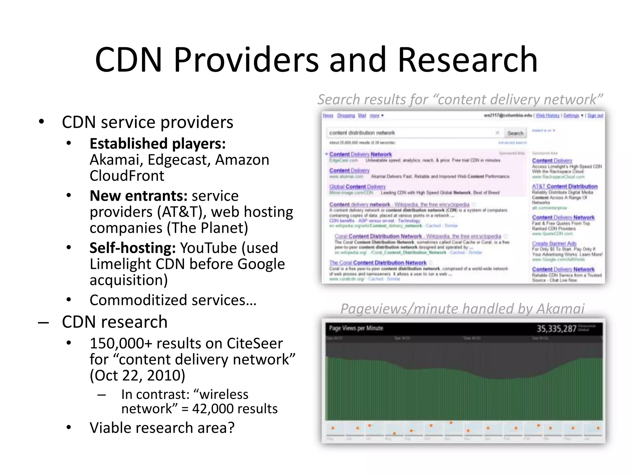 CDN Providers and ResearchCDN service providersEstablished players: Akamai, Edgecast, Amazon CloudFrontNew entrants: service providers (AT&T), web hosting companies (The Planet)Self-hosting: YouTube (used Limelight CDN before Google acquisition)Commoditized services…CDN research150,000+ results on CiteSeer for “content delivery network” (Oct 22, 2010)In contrast: “wireless network” = 42,000 resultsViable research area?Search results for “content delivery network”Pageviews/minute handled by Akamai