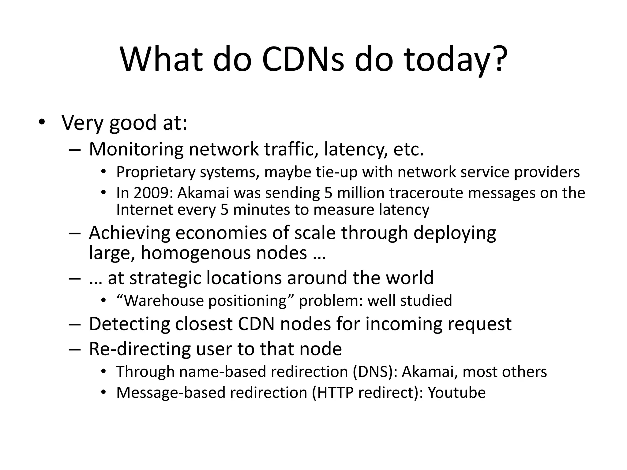 What do CDNs do today?Very good at: Monitoring network traffic, latency, etc.Proprietary systems, maybe tie-up with network service providersIn 2009: Akamai was sending 5 million traceroute messages on the Internet every 5 minutes to measure latencyAchieving economies of scale through deploying large, homogenous nodes …… at strategic locations around the world“Warehouse positioning” problem: well studiedDetecting closest CDN nodes for incoming requestRe-directing user to that nodeThrough name-based redirection (DNS): Akamai, most othersMessage-based redirection (HTTP redirect): Youtube