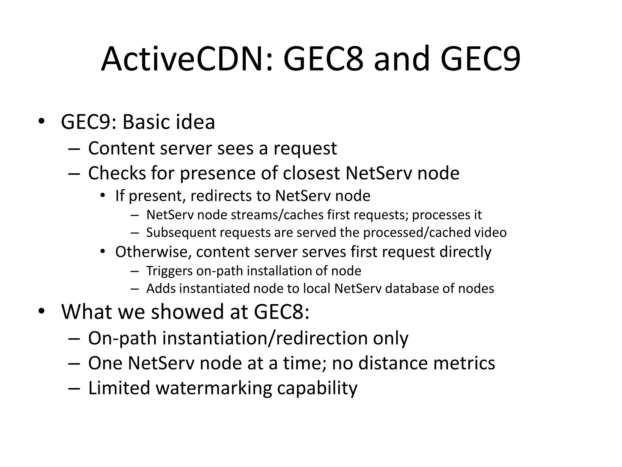 ActiveCDN: GEC8 and GEC9GEC9: Basic ideaContent server sees a requestChecks for presence of closest NetServ nodeIf present, redirects to NetServ nodeNetServ node streams/caches first requests; processes itSubsequent requests are served the processed/cached videoOtherwise, content server serves first request directlyTriggers on-path installation of nodeAdds instantiated node to local NetServ database of nodesWhat we showed at GEC8: On-path instantiation/redirection onlyOne NetServ node at a time; no distance metricsLimited watermarking capability