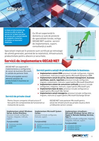 Servicii




La baza oricărui proiect de




                                                                                                                                 sursa: www.microsoft.com
succes se află un plan de
succes iar la baza unui plan         Cu 20 ani experienţă în
de succes stă o analiză atentă       domeniu şi sute de proiecte
şi completă a factorilor,            de specialitate livrate, echipa
cerinţelor şi resurselor
implicate.
                                     GECAD NET susţine servicii
                                     de implementare, suport,
                                     consultanță şi audit.

Specialiştii implicaţi în proiecte sunt certificaţi pe tehnologii
de ultimă generaţie, pornind de la rețelistică, infrastructură,
productivitate pentru afacere şi securitate.

Servicii de implementare GECAD NET
 GECAD NET are expertiză în
 implementarea şi configurarea
 de soluţii de business Microsoft,        Servicii pentru soluţii de productivitate în business:
 în calitate de partener Gold.             „„Implementare    sistem CRM: procesul include configurare, migrare,
 Printre principalele servicii             	 customizare, instruire şi suport pentru Microsoft Dynamics CRM
                                           „„Implementare soluţii de portal, document management, business
 aferente soluţiilor de
 productivitate în business se             	 workflows, search, raportare: procesul include configurare,
 numără:                                   	 migrare, customizare, instruire, suport pentru Microsoft SharePoint
                                           „„Implementare sistem de comunicare unificată: procesul include
                                           	 configurare, integrare, instruire, suport pentru Microsoft Lync
                                           „„Implementare baze de date: procesul include configurare şi
                                           	 suport pentru Microsoft SQL Server
                                           „„Implementare soluții mesagerie: procesul include configurare,
                                           	 migrare, instruire și suport pentru Microsoft Exchange Server
 Servicii de private cloud
   Pentru fiecare companie infrastructura IT                    GECAD NET este partener Microsoft pentru
   face parte din componentele de funcţionare şi                soluţii de infrastructură sau private cloud şi oferă
   motoarele de succes.                                         următoarele servicii conexe:


  Implementare soluţii Windows         Implementare Microsoft System                    Implementare virtualizare -
  Server, Active Directory:            Center:                                          Microsoft Windows Server 2012 cu
  procesul include configurare,        procesul include configurare,                    Hyper-V, Remote Desktop Services,
  migrare, integrare, instruire,       instruire, suport.                               App-V:
  suport.                                                                               procesul include configurare, migrare,
                                                                                        integrare, instruire, suport.
  Funcţionalităţi:                     Funcţionalităţi:
                                                                                        Funcţionalităţi:
  „„Gestionare identitate              „„Gestionare infrastructură fizică şi virtuală
  „„Credenţiale                        „„Backup                                         „„virtualizare datacenter
  „„Setări                             „„Service provisioning                           „„virtualizare sesiune
                                                                                        „„virtualizare aplicaţii




                                                                                                                          11
 