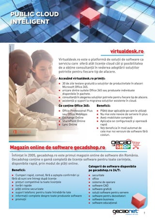 Public cloud
               inteligent
sursa: www.microsoft.com




                                                                                                            virtualdesk.ro
                                                               Virtualdesk.ro este o platformă de soluţii de software ca
                                                               serviciu care oferă atât licenţe cloud cât şi posibilitatea
                                                               de a obţine consultanță în vederea adoptării soluţiilor
                                                               potrivite pentru fiecare tip de afacere.
                                                               Accesând virtualdesk.ro primiţi:
                                                               „„30 de zile testare gratuită a soluţiilor de productivitate în afaceri
                                                               	 Microsoft Office 365.
                                                               „„oricare dintre suitele Office 365 sau produsele individuale
                                                               	 disponibile în pachete.
                                                               „„consultanţă în alegerea soluţiilor potrivite pentru fiecare tip de afacere.
                                                               „„asistenţă şi suport la migrarea soluţiilor existente în cloud.

                                                               Ce conţine Office 365:          Beneficii:
                                                               „„OfficeProfessional Plus       „„Plătiţi doar aplicaţiile pe care le utilizaţi
                                                               	 sau Office WebApps            „„Nu  mai este nevoie de servere în plus
                                                               „„Exchange Online               „„Aveţi mobilitate completă
                                                               „„SharePoint Online             „„Aplicaţia se configurează şi operează
                                                               „„Lync Online                   	rapid
                                                                                               „„Veţi beneficia în mod automat de
                                                                                               	 cele mai noi versiuni de software fără
                                                                                               	costuri.



       Magazin online de software gecadshop.ro
                           Înfiinţat în 2005, gecadshop.ro este primul magazin online de software din România.
                           Gecadshop conţine o gamă completă de licenţe software pentru toate cerinţele,
                           disponibile rapid, prin modul de plăţi online.
                                                                                        Categorii de software disponibile
                           Beneficii:                                                   pe gecadshop.ro 24/7:
                           „„Cumperi    rapid, comod, fără a aştepta confirmări şi      „„securitate
                           fără să suni ore întregi după licenţe                        „„office
                           „„preţuri competitive la toate licenţele                     „„sisteme de operare
                           „„livrări rapide                                             „„software CAD
                           „„plăţi online securizate                                    „„software grafică
                           „„suport telefonic pentru toate întrebările tale             „„soluţii software pentru servere
                           „„informaţii complete despre toate produsele software        „„software pentru dezvoltatori
                           „„promoţii                                                   „„software business
                                                                                        „„software educaţional



                                                                                                                                           7
 