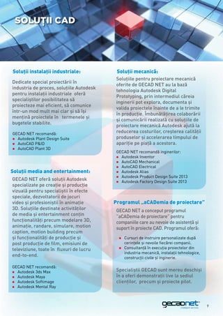 Soluţii CAD




Soluţii instalaţii industriale:            Soluţii mecanică:
                                           Soluţiile pentru proiectare mecanică
Dedicate special proiectării în
                                           oferite de GECAD NET au la bază
industria de proces, soluţiile Autodesk
                                           tehnologia Autodesk Digital
pentru instalaţii industriale oferă
                                           Prototyping, prin intermediul căreia
specialiştilor posibilitatea să
                                           inginerii pot explora, documenta şi
proiecteze mai eficient, să comunice
                                           valida proiectele înainte de a le trimite
într-un mod mult mai clar şi să îşi
                                           în producţie. Îmbunătăţirea colaborării
menţină proiectele în termenele şi
                                           şi comunicării realizată cu soluţiile de
bugetele stabilite.
                                           proiectare mecanică Autodesk ajută la
GECAD NET recomandă:                       reducerea costurilor, creşterea calităţii
„„Autodesk Plant Design Suite              produselor şi accelerarea timpului de
„„AutoCAD PID                             apariţie pe piaţă a acestora.
„„AutoCAD Plant 3D
                                           GECAD NET recomandă inginerilor:
                                           „„Autodesk Inventor
                                           „„AutoCAD Mechanical
                                           „„AutoCAD Electrical
Soluţii media and entertainment:           „„Autodesk Alias
                                           „„Autodesk Product Design Suite 2013
GECAD NET oferă soluții Autodesk           „„Autodesk Factory Design Suite 2013
specializate pe creație și producție
vizuală pentru specialiştii în efecte
speciale, dezvoltatorii de jocuri
video şi profesioniştii în animaţie       Programul „aCADemia de proiectare”
3D. Soluţiile destinate activităţilor      GECAD NET a conceput programul
de media şi entertainment conţin           ”aCADemia de proiectare” pentru
funcţionalităţi precum modelare 3D,        companiile care au nevoie de asistență și
animaţie, randare, simulare, motion        suport în proiecte CAD. Programul oferă:
caption, motion building precum
şi funcţionalităţi de producţie şi          „„Cursuri de instruire personalizate după
post producţie de film, emisiuni de         	 cerințele și nevoile fiecărei companii.
                                            „„Consultanță în execuția proiectelor din
televiziune, toate în fluxuri de lucru
                                            	 industria mecanică, instalații tehnologice,
end-to-end.                                 	 construcții civile și inginerie.

GECAD NET recomandă:
„„Autodesk 3ds Max
                                           Specialiștii GECAD sunt mereu deschiși
„„Autodesk Maya                            în a oferi demonstrații live la sediul
„„Autodesk Softimage                       clienților, precum și proiecte pilot.
„„Autodesk Mental Ray




                                                                                            9
 