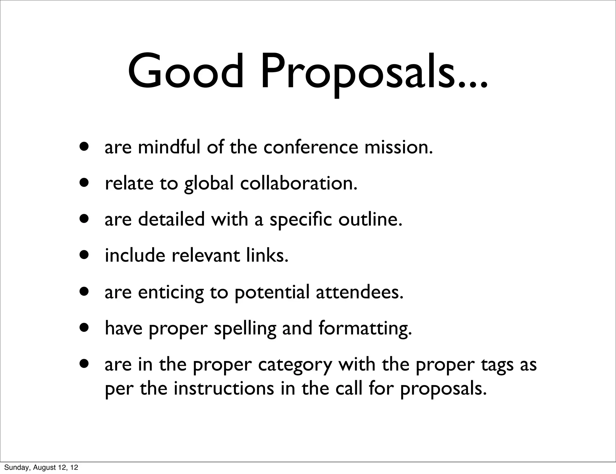 Good Proposals...
• are mindful of the conference mission.
• relate to global collaboration.
• are detailed with a speciﬁc outline.
• include relevant links.
• are enticing to potential attendees.
• have proper spelling and formatting.
• are in the proper category with the proper tags as
per the instructions in the call for proposals.
Sunday, August 12, 12
 