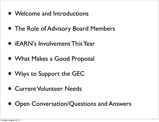 • Welcome and Introductions
• The Role of Advisory Board Members
• iEARN's Involvement ThisYear
• What Makes a Good Proposal
• Ways to Support the GEC
• CurrentVolunteer Needs
• Open Conversation/Questions and Answers
Sunday, August 12, 12
 