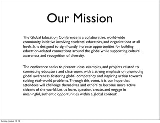 The Global Education Conference is a collaborative, world-wide
community initiative involving students, educators, and organizations at all
levels. It is designed to signiﬁcantly increase opportunities for building
education-related connections around the globe while supporting cultural
awareness and recognition of diversity.
The conference seeks to present ideas, examples, and projects related to
connecting educators and classrooms with a strong emphasis on promoting
global awareness, fostering global competency, and inspiring action towards
solving real–world problems.Through this event, it is our hope that
attendees will challenge themselves and others to become more active
citizens of the world. Let us learn, question, create, and engage in
meaningful, authentic opportunities within a global context!
Our Mission
Sunday, August 12, 12
 