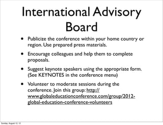 • Publicize the conference within your home country or
region. Use prepared press materials.
• Encourage colleagues and help them to complete
proposals.
• Suggest keynote speakers using the appropriate form.
(See KEYNOTES in the conference menu)
• Volunteer to moderate sessions during the
conference. Join this group: http://
www.globaleducationconference.com/group/2012-
global-education-conference-volunteers
International Advisory
Board
Sunday, August 12, 12
 