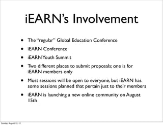iEARN’s Involvement
• The “regular” Global Education Conference
• iEARN Conference
• iEARNYouth Summit
• Two different places to submit proposals; one is for
iEARN members only
• Most sessions will be open to everyone, but iEARN has
some sessions planned that pertain just to their members
• iEARN is launching a new online community on August
15th
Sunday, August 12, 12
 
