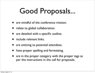 Good Proposals...
• are mindful of the conference mission.
• relate to global collaboration.
• are detailed with a speciﬁc outline.
• include relevant links.
• are enticing to potential attendees.
• have proper spelling and formatting.
• are in the proper category with the proper tags as
per the instructions in the call for proposals.
Sunday, August 12, 12
 
