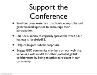 Support the
Conference
• Send out press materials to schools, non-proﬁts and
governmental agencies to encourage their
participation.
• Use social media to regularly spread the word. Our
hashtag is #globaled12.
• Help colleagues submit proposals.
• Engage GEC community members on our web site.
Serve as a role model for other potential global
collaborators by being an active participant in our
community.
Sunday, August 12, 12
 