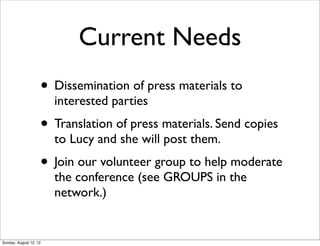 Current Needs
• Dissemination of press materials to
interested parties
• Translation of press materials. Send copies
to Lucy and she will post them.
• Join our volunteer group to help moderate
the conference (see GROUPS in the
network.)
Sunday, August 12, 12
 