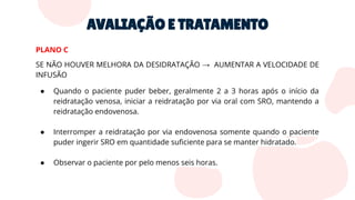 AVALIAÇÃO E TRATAMENTO
PLANO C
SE NÃO HOUVER MELHORA DA DESIDRATAÇÃO → AUMENTAR A VELOCIDADE DE
INFUSÃO
● Quando o paciente puder beber, geralmente 2 a 3 horas após o início da
reidratação venosa, iniciar a reidratação por via oral com SRO, mantendo a
reidratação endovenosa.
● Interromper a reidratação por via endovenosa somente quando o paciente
puder ingerir SRO em quantidade suﬁciente para se manter hidratado.
● Observar o paciente por pelo menos seis horas.
 