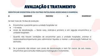 AVALIAÇÃO E TRATAMENTO
IDENTIFICAR DISENTERIA E/OU OUTRAS PATOLOGIAS ASSOCIADAS À DIARREIA:
2- QUANDO INICIOU A DIARREIA?
Se tiver mais de 14 dias de evolução:
A. Encaminhar o paciente para a unidade hospitalar se:
● < 6 meses
● sinais de desidratação → Neste caso, reidrate-o primeiro e em seguida encaminhe-o a
unidade hospitalar.
- Quando não houver condições de encaminhar para a unidade hospitalar, orientar o
responsável/acompanhante para administrar líquidos e manter a alimentação habitual no
domicílio.
B. Se o paciente não estiver com sinais de desidratação e nem for menor de seis meses,
encaminhar para consulta médica para investigação e tratamento.
 