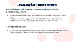 AVALIAÇÃO E TRATAMENTO
IDENTIFICAR DISENTERIA E/OU OUTRAS PATOLOGIAS ASSOCIADAS À DIARREIA:
3- TEM DESNUTRIÇÃO GRAVE?
● Em caso de desidratação, iniciar a reidratação e encaminhar o paciente para o serviço de
saúde.
● Entregar ao paciente ou responsável envelopes de SRO em quantidade suﬁciente e
recomendar que continue a hidratação até que chegue ao serviço de saúde.
4- VERIFICAR A TEMPERATURA
● Se o paciente estiver com a temperatura de 39ºC ou mais: investigar e tratar outras possíveis
causas, por exemplo, pneumonia, otite, amigdalite, faringite, infecção urinária
 