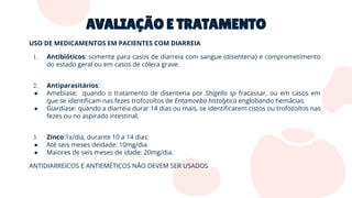 AVALIAÇÃO E TRATAMENTO
USO DE MEDICAMENTOS EM PACIENTES COM DIARREIA
1. Antibióticos: somente para casos de diarreia com sangue (disenteria) e comprometimento
do estado geral ou em casos de cólera grave.
2. Antiparasitários:
● Amebíase: quando o tratamento de disenteria por Shigella sp fracassar, ou em casos em
que se identiﬁcam nas fezes trofozoítos de Entamoeba histolytica englobando hemácias.
● Giardíase: quando a diarreia durar 14 dias ou mais, se identiﬁcarem cistos ou trofozoítos nas
fezes ou no aspirado intestinal.
3. Zinco:1x/dia, durante 10 a 14 dias:
● Até seis meses deidade: 10mg/dia.
● Maiores de seis meses de idade: 20mg/dia.
ANTIDIARREICOS E ANTIEMÉTICOS NÃO DEVEM SER USADOS
 