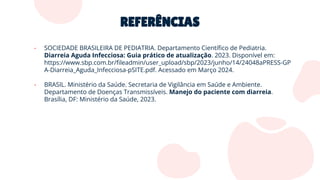 REFERÊNCIAS
- SOCIEDADE BRASILEIRA DE PEDIATRIA. Departamento Cientíﬁco de Pediatria.
Diarreia Aguda Infecciosa: Guia prático de atualização. 2023. Disponível em:
https://www.sbp.com.br/ﬁleadmin/user_upload/sbp/2023/junho/14/24048aPRESS-GP
A-Diarreia_Aguda_Infecciosa-pSITE.pdf. Acessado em Março 2024.
- BRASIL. Ministério da Saúde. Secretaria de Vigilância em Saúde e Ambiente.
Departamento de Doenças Transmissíveis. Manejo do paciente com diarreia.
Brasília, DF: Ministério da Saúde, 2023.
 
