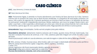 CASO CLÍNICO
J.N.C., sexo feminino, 6 meses de idade.
QP: fezes diarreicas há 4 dias.
HDA: Previamente hígida, é admitida no Pronto Atendimento com história de fezes diarreicas há 4 dias. Genitora
informa que no primeiro dia notou que as fezes ﬁcaram amolecidas, e a frequência de evacuações aumentou um
pouco, mas a partir do segundo dia, a lactente apresentou-se chorosa e febril ao toque, e os episódios de diarreia
se acentuaram, totalizando 4 dejeções/dia volumosas, fétidas, explosivas, sem muco ou sangue. Desde ontem, sem
saber o que fazer, a mãe suspendeu a alimentação por achar que o leite de vaca estava fazendo mal e está dando,
no momento, apenas água de coco, quando a lactente aceita. Nega episódios de vômitos e outras queixas.
Antecedentes: Nega comorbidades. Cartão vacinal completo (visto pelo médico).
Recordatório alimentar: aleitamento materno exclusivo até 4 meses, quando iniciou fórmula maternizada, mas
não teve condições ﬁnanceiras de continuar, e há 1 mês, substituiu pelo leite integral com amido de milho e papa
de frutas.
História psicossocial: reside em casa de alvenaria, com rede de esgoto e coleta de lixo diária. Bebe água fervida.
EF: REG, ansiosa, irritada, mucosas secas, olhos fundos, pele com turgor e elasticidade diminuídos, pulso periférico
ﬁliforme, tempo de enchimento capilar 2 segundos, afebril, eupneica, acianótica.
T axilar: 37,5.
Demais segmentos não foram examinados devido a agitação da lactente.
Peso atual: 6,8Kg, peso anterior registrado na caderneta: 7,5Kg.
Diurese discretamente reduzida, com urina concentrada.
 