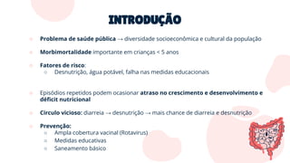 INTRODUÇÃO
○ Problema de saúde pública → diversidade socioeconômica e cultural da população
○ Morbimortalidade importante em crianças < 5 anos
○ Fatores de risco:
○ Desnutrição, água potável, falha nas medidas educacionais
○ Episódios repetidos podem ocasionar atraso no crescimento e desenvolvimento e
déﬁcit nutricional
○ Circulo vicioso: diarreia → desnutrição → mais chance de diarreia e desnutrição
○ Prevenção:
○ Ampla cobertura vacinal (Rotavirus)
○ Medidas educativas
○ Saneamento básico
 