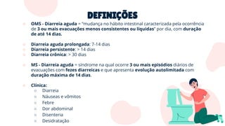 DEFINIÇÕES
○ OMS - Diarreia aguda = “mudança no hábito intestinal caracterizada pela ocorrência
de 3 ou mais evacuações menos consistentes ou líquidas” por dia, com duração
de até 14 dias.
○ Diarreia aguda prolongada: 7-14 dias
○ Diarreia persistente: > 14 dias
○ Diarreia crônica: > 30 dias
○ MS - Diarreia aguda = síndrome na qual ocorre 3 ou mais episódios diários de
evacuações com fezes diarreicas e que apresenta evolução autolimitada com
duração máxima de 14 dias.
○ Clínica:
○ Diarreia
○ Náuseas e vômitos
○ Febre
○ Dor abdominal
○ Disenteria
○ Desidratação
 