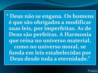 “ Deus não se engana. Os homens
é que são obrigados a modificar
suas leis, por imperfeitas. As de
Deus são perfeitas. A Harmonia
que reina no universo material,
como no universo moral, se
funda em leis estabelecidas por
Deus desde toda a eternidade.”
 
