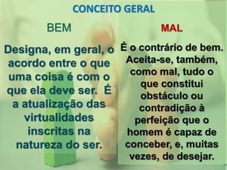 22
MAL
É o contrário de bem.
Aceita-se, também,
como mal, tudo o
que constitui
obstáculo ou
contradição à
perfeição que o
homem é capaz de
conceber, e, muitas
vezes, de desejar.
BEM
Designa, em geral, o
acordo entre o que
uma coisa é com o
que ela deve ser. É
a atualização das
virtualidades
inscritas na
natureza do ser.
CONCEITO GERAL
 