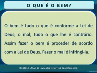 O bem é tudo o que é conforme a Lei de
Deus; o mal, tudo o que lhe é contrário.
Assim fazer o bem é proceder de acordo
com a Lei de Deus. Fazer o mal é infringi-la.
O Q U E É O B E M ?
KARDEC, Allan. O Livro dos Espíritos. Questão 630.
 