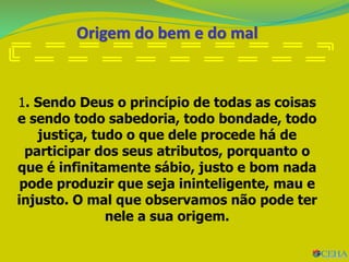 Origem do bem e do mal
1. Sendo Deus o princípio de todas as coisas
e sendo todo sabedoria, todo bondade, todo
justiça, tudo o que dele procede há de
participar dos seus atributos, porquanto o
que é infinitamente sábio, justo e bom nada
pode produzir que seja ininteligente, mau e
injusto. O mal que observamos não pode ter
nele a sua origem.
 