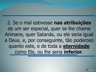 2. Se o mal estivesse nas atribuições
de um ser especial, quer se lhe chame
Arimane, quer Satanás, ou ele seria igual
a Deus, e, por conseguinte, tão poderoso
quanto este, e de toda a eternidade
como Ele, ou lhe seria inferior.
 