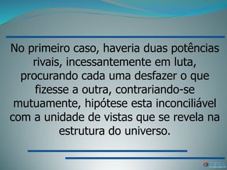 No primeiro caso, haveria duas potências
rivais, incessantemente em luta,
procurando cada uma desfazer o que
fizesse a outra, contrariando-se
mutuamente, hipótese esta inconciliável
com a unidade de vistas que se revela na
estrutura do universo.
 