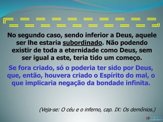 No segundo caso, sendo inferior a Deus, aquele
ser lhe estaria subordinado. Não podendo
existir de toda a eternidade como Deus, sem
ser igual a este, teria tido um começo.
Se fora criado, só o poderia ter sido por Deus,
que, então, houvera criado o Espírito do mal, o
que implicaria negação da bondade infinita.
(Veja-se: O céu e o inferno, cap. IX: Os demônios.)
 