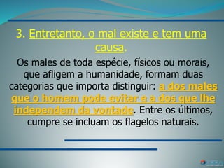 3. Entretanto, o mal existe e tem uma
causa.
Os males de toda espécie, físicos ou morais,
que afligem a humanidade, formam duas
categorias que importa distinguir: a dos males
que o homem pode evitar e a dos que lhe
independem da vontade. Entre os últimos,
cumpre se incluam os flagelos naturais.
 
