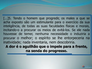 [...]5. Tendo o homem que progredir, os males a que se
acha exposto são um estimulante para o exercício da sua
inteligência, de todas as suas faculdades físicas e morais,
incitando-o a procurar os meios de evitá-los. Se ele nada
houvesse de temer, nenhuma necessidade o induziria a
procurar o melhor; o espírito se lhe entorpeceria na
inatividade; nada inventaria, nem descobriria.
A dor é o aguilhão que o impele para a frente,
na senda do progresso.
 