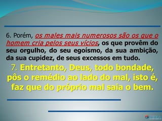 6. Porém, os males mais numerosos são os que o
homem cria pelos seus vícios, os que provêm do
seu orgulho, do seu egoísmo, da sua ambição,
da sua cupidez, de seus excessos em tudo.
7. Entretanto, Deus, todo bondade,
pôs o remédio ao lado do mal, isto é,
faz que do próprio mal saia o bem.
 