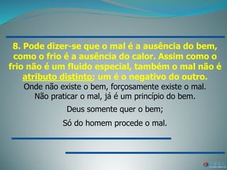 8. Pode dizer-se que o mal é a ausência do bem,
como o frio é a ausência do calor. Assim como o
frio não é um fluido especial, também o mal não é
atributo distinto; um é o negativo do outro.
Onde não existe o bem, forçosamente existe o mal.
Não praticar o mal, já é um princípio do bem.
Deus somente quer o bem;
Só do homem procede o mal.
 