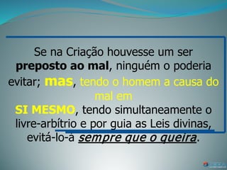 Se na Criação houvesse um ser
preposto ao mal, ninguém o poderia
evitar; mas, tendo o homem a causa do
mal em
SI MESMO, tendo simultaneamente o
livre-arbítrio e por guia as Leis divinas,
evitá-lo-á sempre que o queira.
 