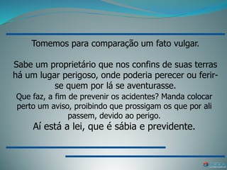 Tomemos para comparação um fato vulgar.
Sabe um proprietário que nos confins de suas terras
há um lugar perigoso, onde poderia perecer ou ferir-
se quem por lá se aventurasse.
Que faz, a fim de prevenir os acidentes? Manda colocar
perto um aviso, proibindo que prossigam os que por ali
passem, devido ao perigo.
Aí está a lei, que é sábia e previdente.
 