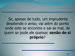Se, apesar de tudo, um imprudente
desatende o aviso, vai além do ponto
onde este se encontra e sai-se mal, de
quem se pode ele queixar, senão de si
próprio?
 