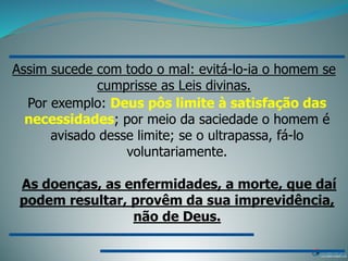 Assim sucede com todo o mal: evitá-lo-ia o homem se
cumprisse as Leis divinas.
Por exemplo: Deus pôs limite à satisfação das
necessidades; por meio da saciedade o homem é
avisado desse limite; se o ultrapassa, fá-lo
voluntariamente.
As doenças, as enfermidades, a morte, que daí
podem resultar, provêm da sua imprevidência,
não de Deus.
 