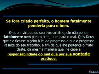 Se fora criado perfeito, o homem fatalmente
penderia para o bem.
Ora, em virtude do seu livre-arbítrio, ele não pende
fatalmente nem para o bem, nem para o mal. Quis Deus
que ele ficasse sujeito à lei do progresso e que o progresso
resulte do seu trabalho, a fim de que lhe pertença o fruto
deste, da mesma maneira que lhe cabe a
responsabilidade do mal que por sua vontade
pratique.
 