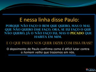 E nessa linha disse Paulo:
Porque não faço o bem que quero, mas o mal
que não quero esse faço. Ora, se eu faço o que
não quero, já o não faço eu, mas o pecado que
habita em mim.
E o que Paulo nos quer dizer com essa frase?
O depoimento de Paulo confirma como é difícil lutar contra
o homem velho que trazemos em nós.
 