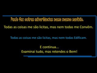 Paulo faz outras advertências nesse mesmo sentido:
Todas as coisas me são licitas, mas nem todas me Convêm.
Todas as coisas me são licitas, mas nem todas Edificam.
E continua...
Examinai tudo, mas retendes o Bem!
 