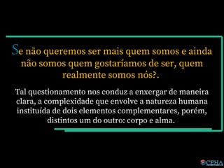 Se não queremos ser mais quem somos e ainda
não somos quem gostaríamos de ser, quem
realmente somos nós?.
Tal questionamento nos conduz a enxergar de maneira
clara, a complexidade que envolve a natureza humana
instituída de dois elementos complementares, porém,
distintos um do outro: corpo e alma.
 