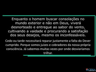 Enquanto o homem buscar consolações no
mundo exterior e não em Deus, viverá
desnorteado e entregue ao sabor do vento,
cultivando a vaidade e procurando a satisfação
dos seus desejos, mesmo os inconfessáveis.
Cedo ou tarde necessitará reparar justamente a falta do Dever
cumprido. Porque somos juizes e cobradores da nossa própria
consciência. Já sabemos muitas vezes por onde desviaríamos
trilhar.
 