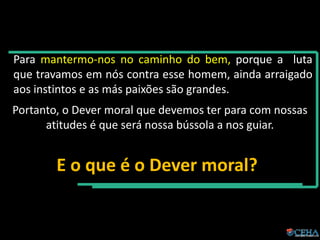 Para mantermo-nos no caminho do bem, porque a luta
que travamos em nós contra esse homem, ainda arraigado
aos instintos e as más paixões são grandes.
Portanto, o Dever moral que devemos ter para com nossas
atitudes é que será nossa bússola a nos guiar.
E o que é o Dever moral?
 