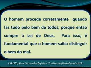 O homem procede corretamente quando
faz tudo pelo bem de todos, porque então
cumpre a Lei de Deus. Para isso, é
fundamental que o homem saiba distinguir
o bem do mal.
KARDEC, Allan. O Livro dos Espíritos. Fundamentação na Questão 629.
 