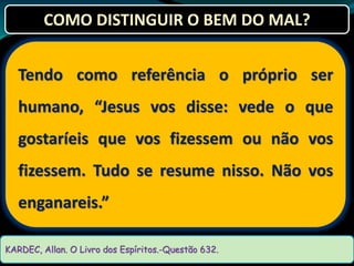 Tendo como referência o próprio ser
humano, “Jesus vos disse: vede o que
gostaríeis que vos fizessem ou não vos
fizessem. Tudo se resume nisso. Não vos
enganareis.”
KARDEC, Allan. O Livro dos Espíritos.-Questão 632.
COMO DISTINGUIR O BEM DO MAL?
 