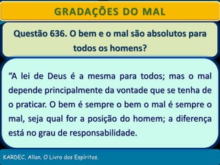 Questão 636. O bem e o mal são absolutos para
todos os homens?
KARDEC, Allan. O Livro dos Espíritos.
GRADAÇÕES DO MAL
“A lei de Deus é a mesma para todos; mas o mal
depende principalmente da vontade que se tenha de
o praticar. O bem é sempre o bem o mal é sempre o
mal, seja qual for a posição do homem; a diferença
está no grau de responsabilidade.
 